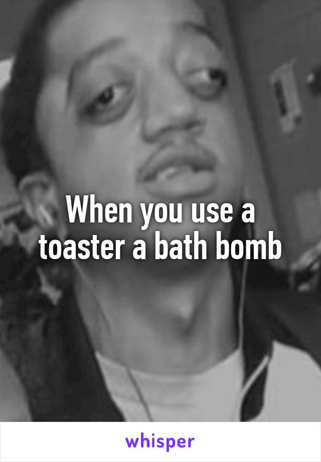 When you use a toaster a bath bomb