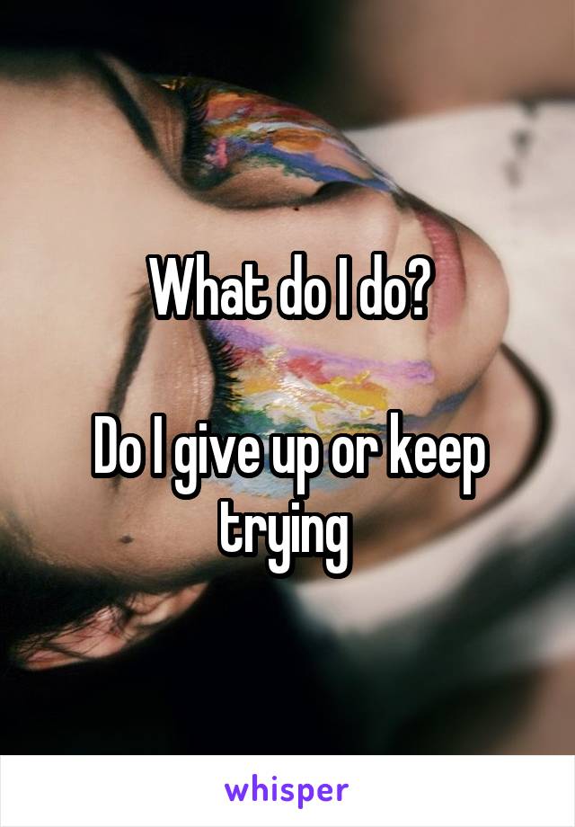 What do I do?

Do I give up or keep trying 