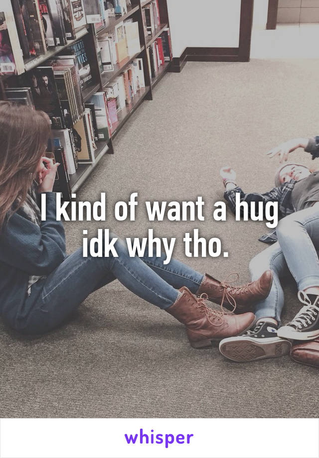 I kind of want a hug idk why tho. 