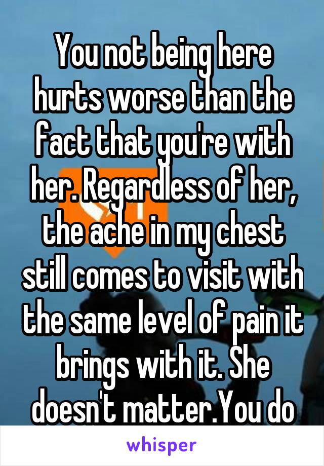 You not being here hurts worse than the fact that you're with her. Regardless of her, the ache in my chest still comes to visit with the same level of pain it brings with it. She doesn't matter.You do