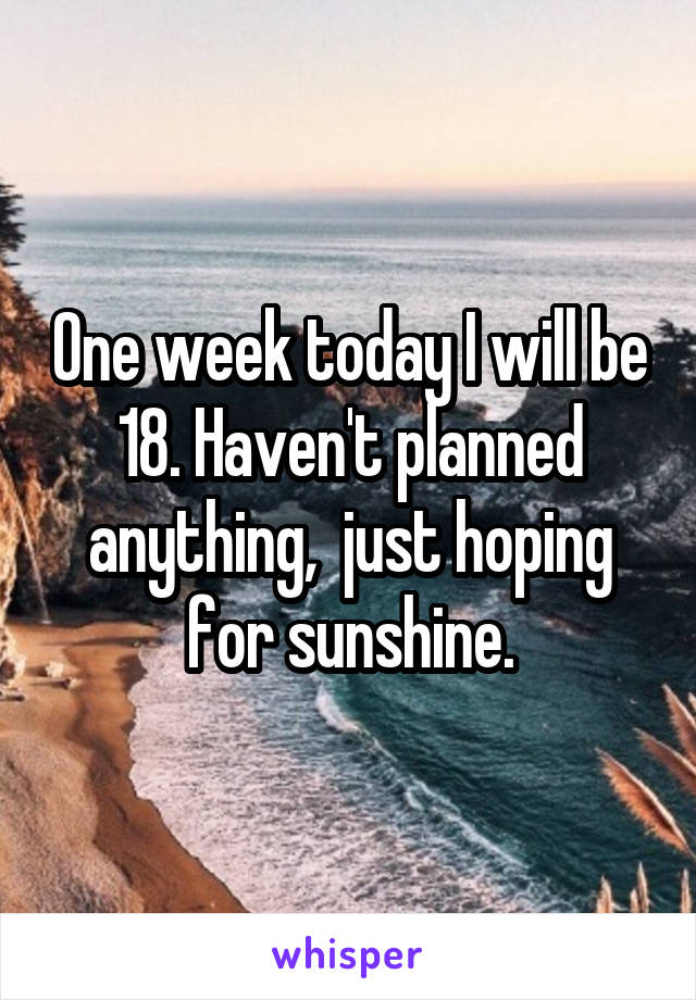 One week today I will be 18. Haven't planned anything,  just hoping for sunshine.