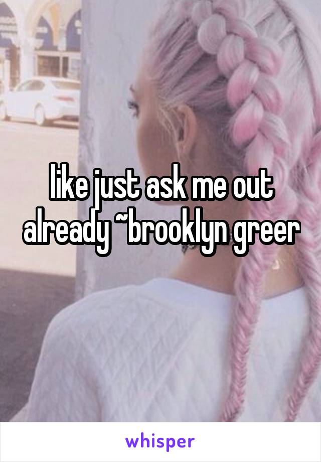 like just ask me out already ~brooklyn greer 