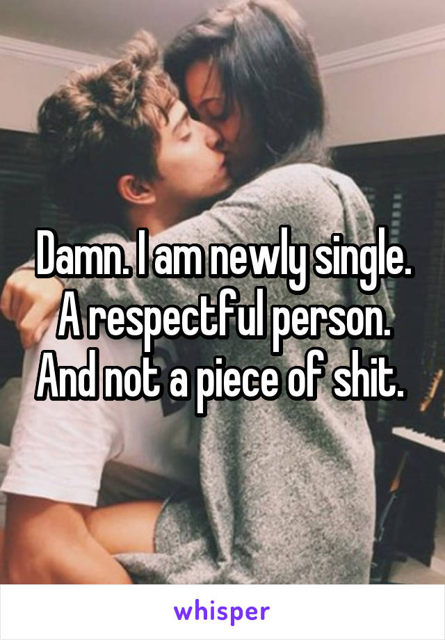 Damn. I am newly single. A respectful person. And not a piece of shit. 