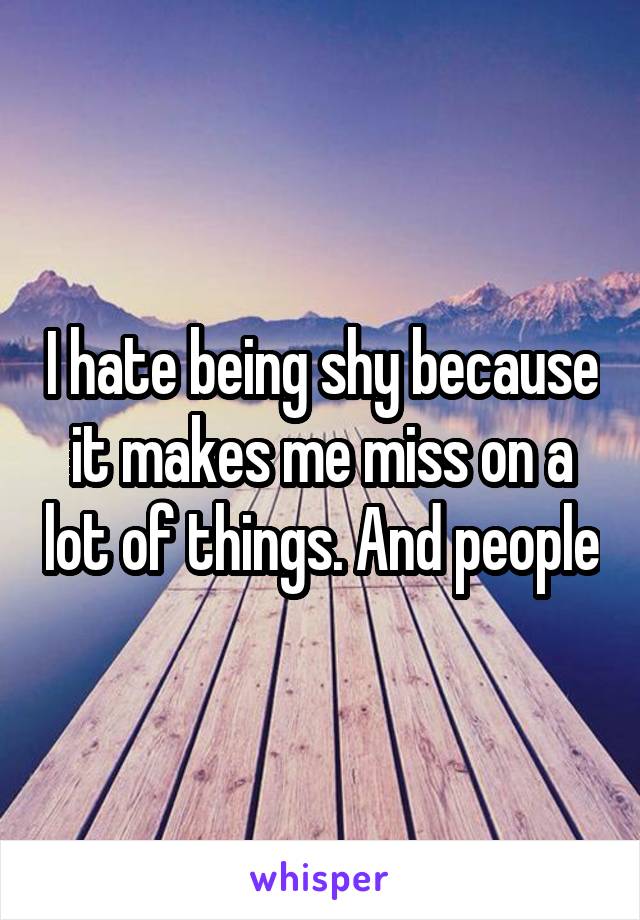 I hate being shy because it makes me miss on a lot of things. And people