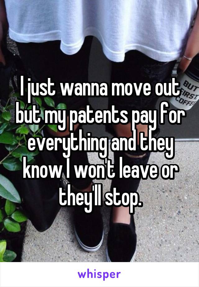 I just wanna move out but my patents pay for everything and they know I won't leave or they'll stop.