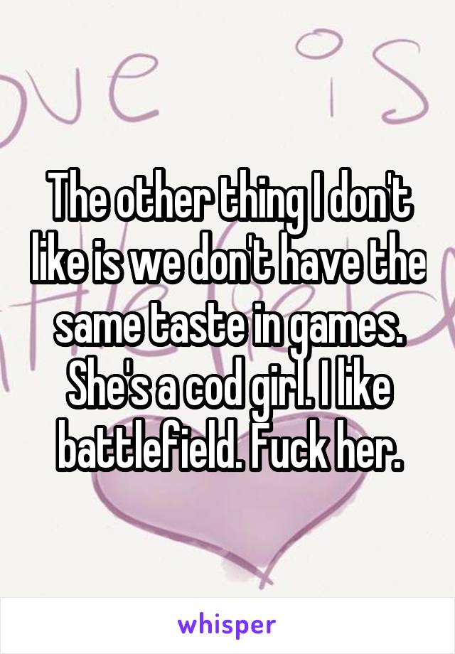 The other thing I don't like is we don't have the same taste in games. She's a cod girl. I like battlefield. Fuck her.