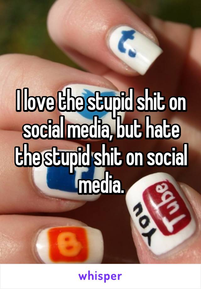 I love the stupid shit on social media, but hate the stupid shit on social media.