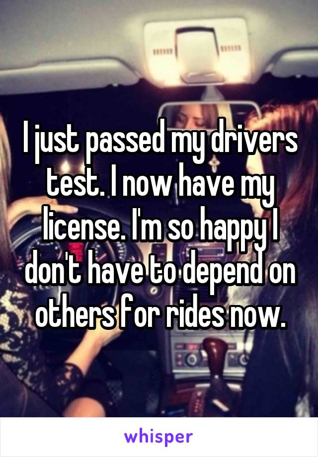 I just passed my drivers test. I now have my license. I'm so happy I don't have to depend on others for rides now.