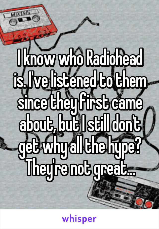 I know who Radiohead is. I've listened to them since they first came about, but I still don't get why all the hype? They're not great...