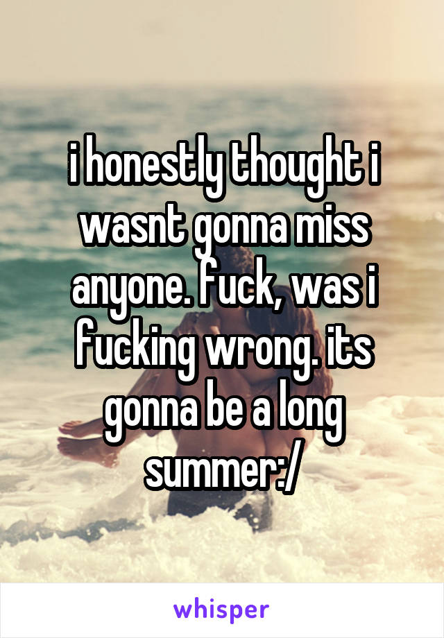 i honestly thought i wasnt gonna miss anyone. fuck, was i fucking wrong. its gonna be a long summer:/