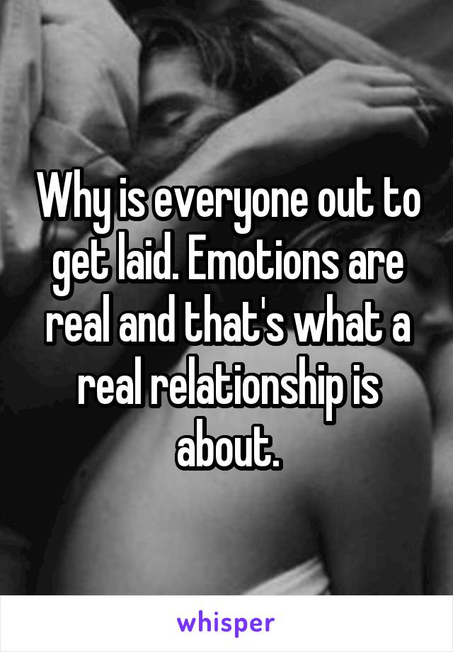 Why is everyone out to get laid. Emotions are real and that's what a real relationship is about.