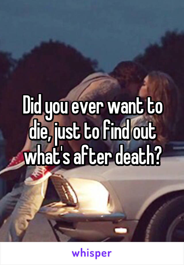 Did you ever want to die, just to find out what's after death?