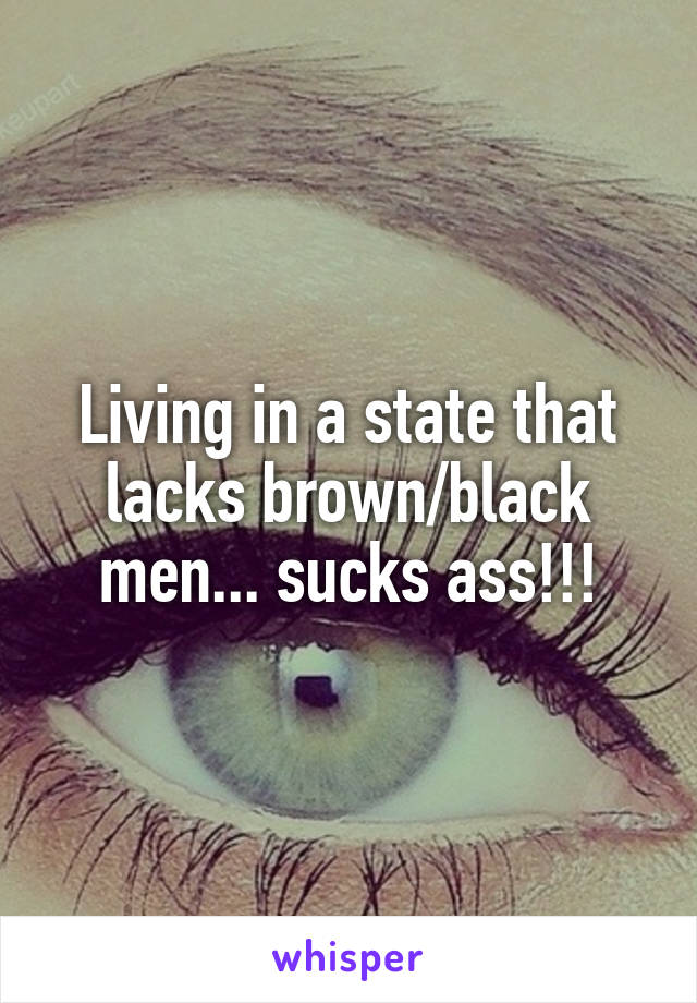 Living in a state that lacks brown/black men... sucks ass!!!