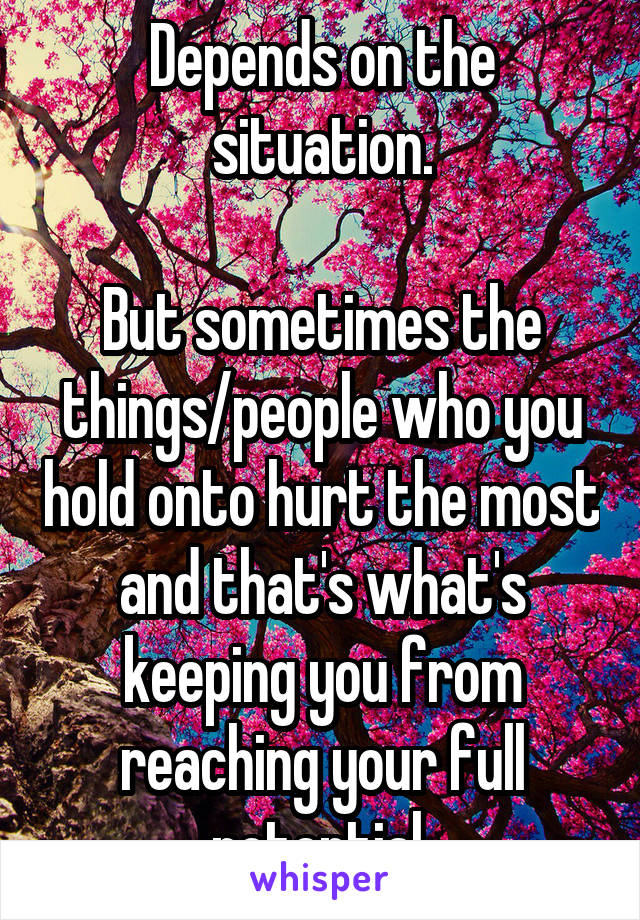 Depends on the situation.

But sometimes the things/people who you hold onto hurt the most and that's what's keeping you from reaching your full potential 