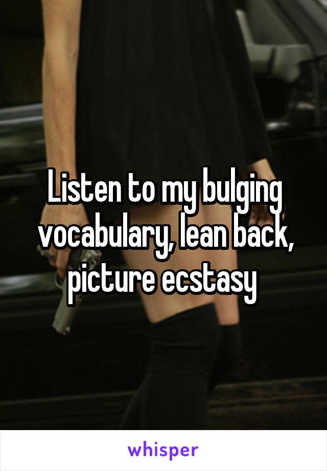 Listen to my bulging vocabulary, lean back, picture ecstasy 