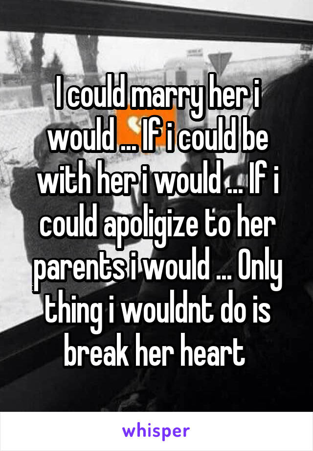 I could marry her i would ... If i could be with her i would ... If i could apoligize to her parents i would ... Only thing i wouldnt do is break her heart 