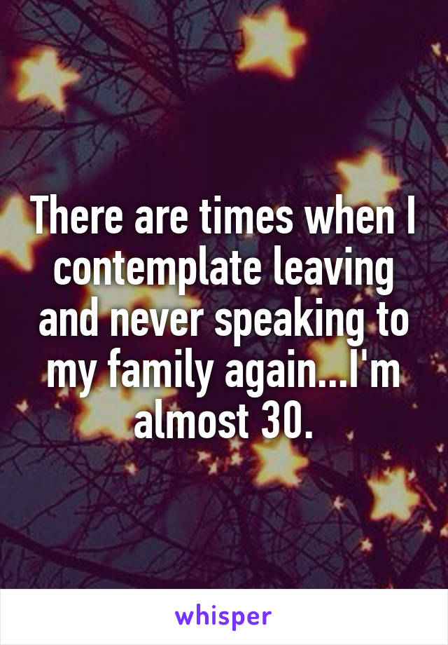 There are times when I contemplate leaving and never speaking to my family again...I'm almost 30.