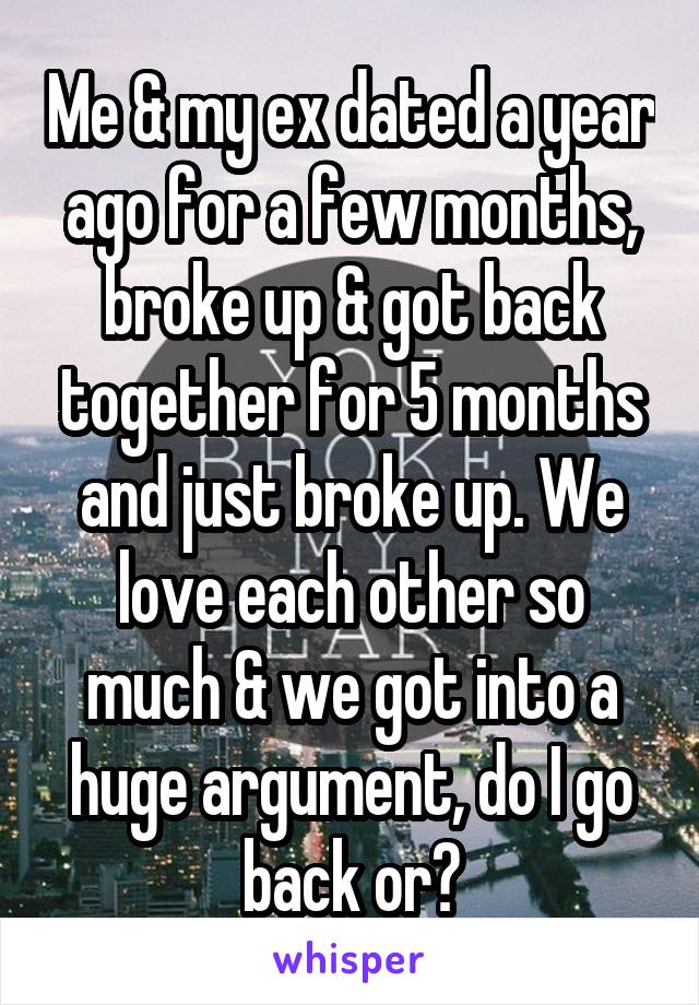 Me & my ex dated a year ago for a few months, broke up & got back together for 5 months and just broke up. We love each other so much & we got into a huge argument, do I go back or?