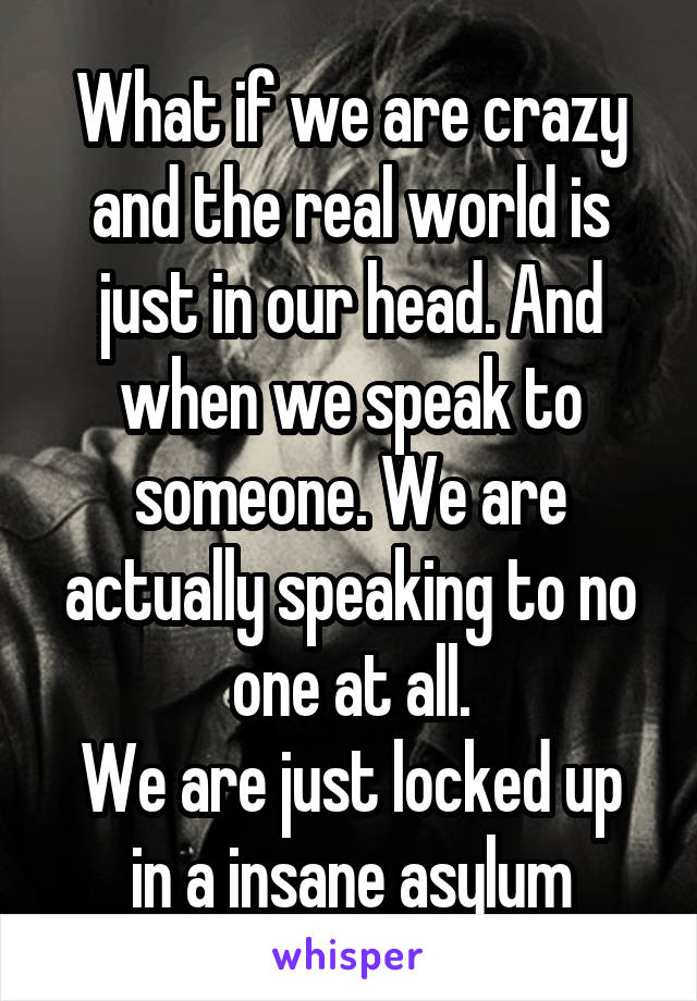 What if we are crazy and the real world is just in our head. And when we speak to someone. We are actually speaking to no one at all.
We are just locked up in a insane asylum