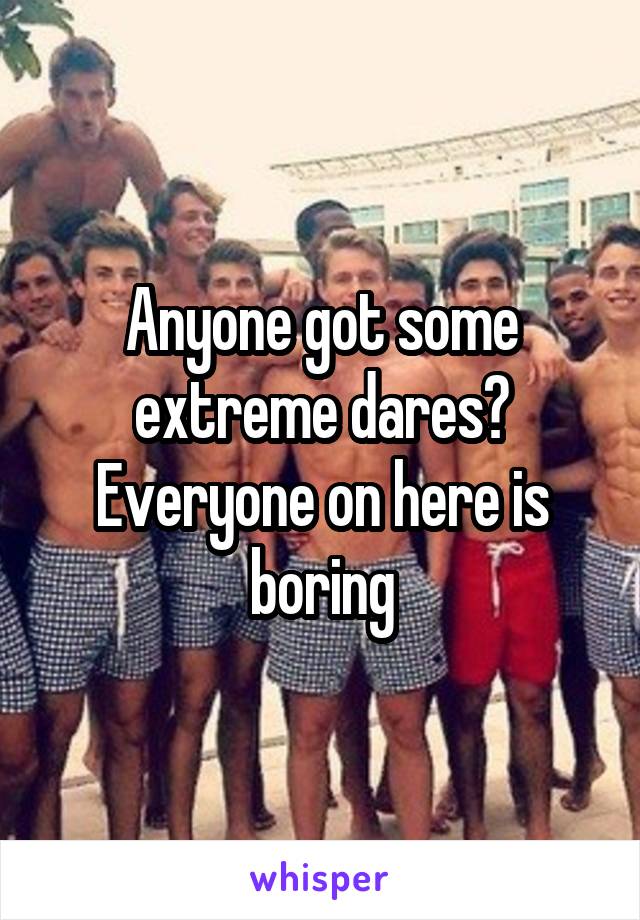 Anyone got some extreme dares? Everyone on here is boring