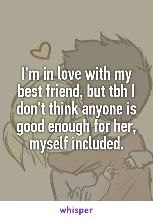 I'm in love with my best friend, but tbh I don't think anyone is good enough for her, myself included.