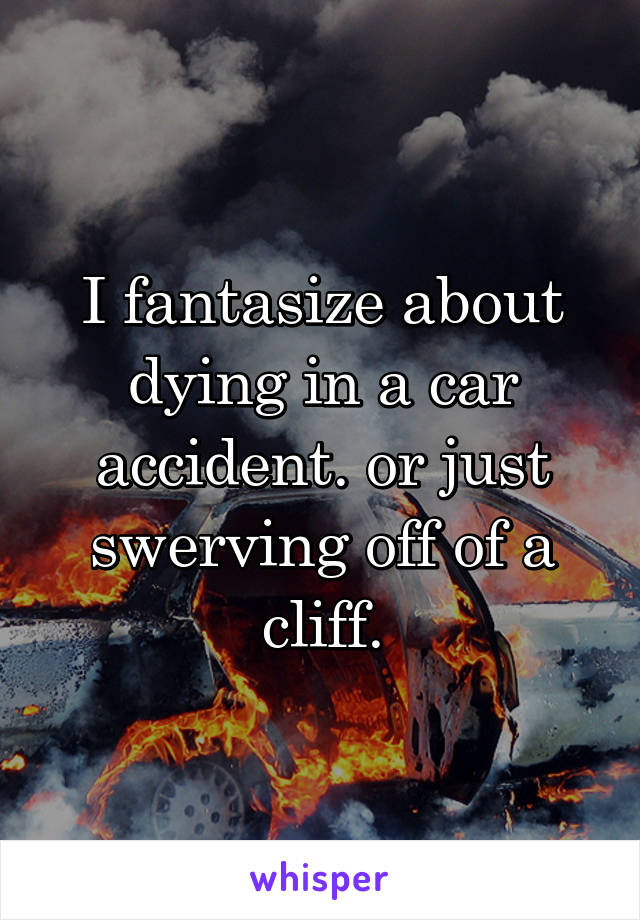 I fantasize about dying in a car accident. or just swerving off of a cliff.