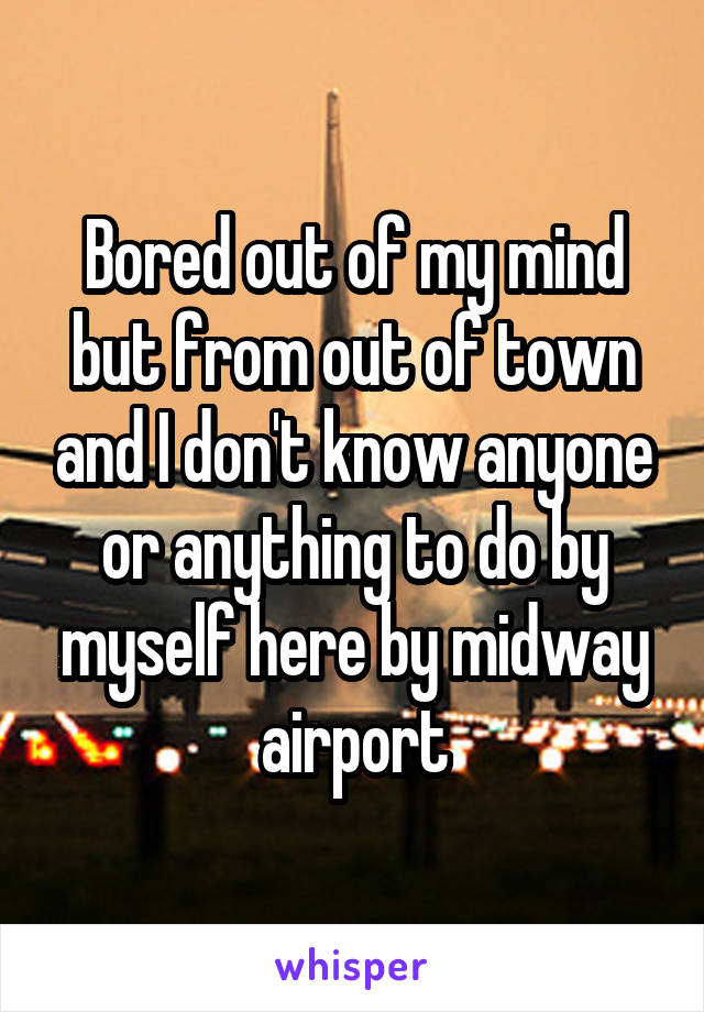 Bored out of my mind but from out of town and I don't know anyone or anything to do by myself here by midway airport