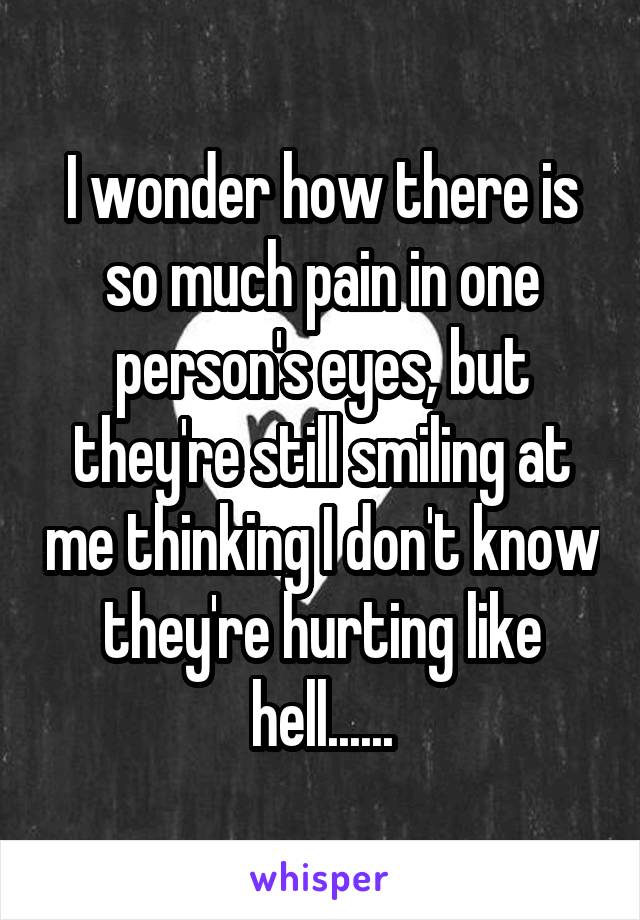 I wonder how there is so much pain in one person's eyes, but they're still smiling at me thinking I don't know they're hurting like hell......