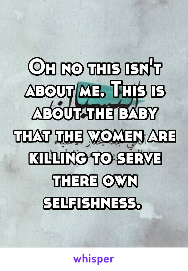 Oh no this isn't about me. This is about the baby that the women are killing to serve there own selfishness. 