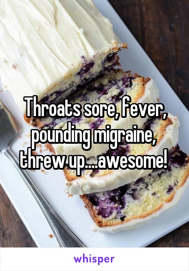 Throats sore, fever, pounding migraine,  threw up....awesome! 