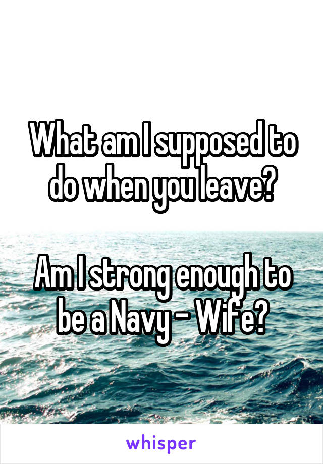 What am I supposed to do when you leave?

Am I strong enough to be a Navy - Wife?