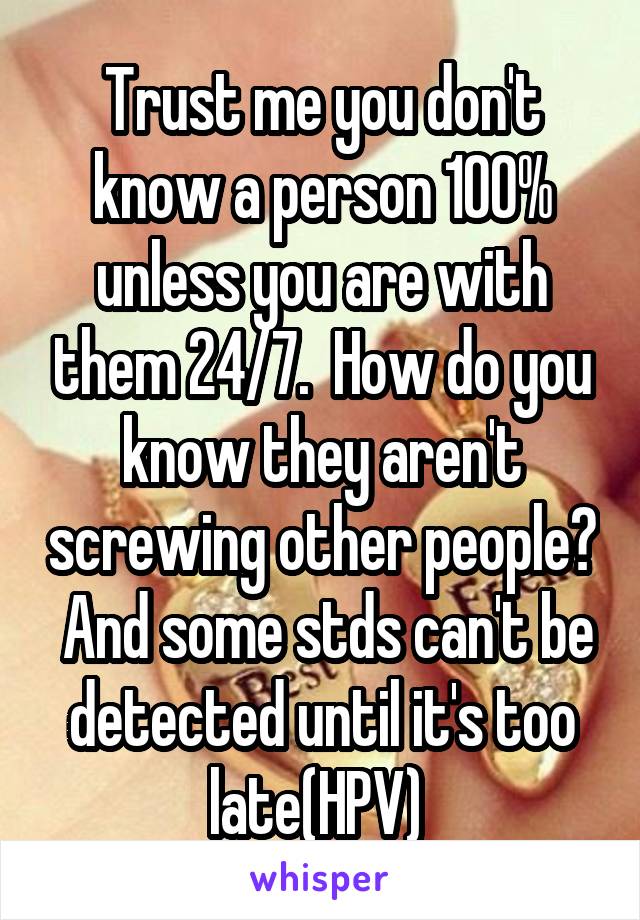 Trust me you don't know a person 100% unless you are with them 24/7.  How do you know they aren't screwing other people?  And some stds can't be detected until it's too late(HPV) 