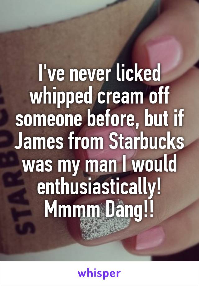 I've never licked whipped cream off someone before, but if James from Starbucks was my man I would enthusiastically!
Mmmm Dang!!