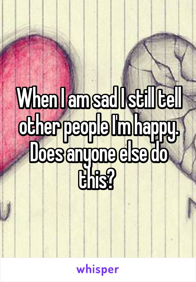 When I am sad I still tell other people I'm happy. Does anyone else do this? 