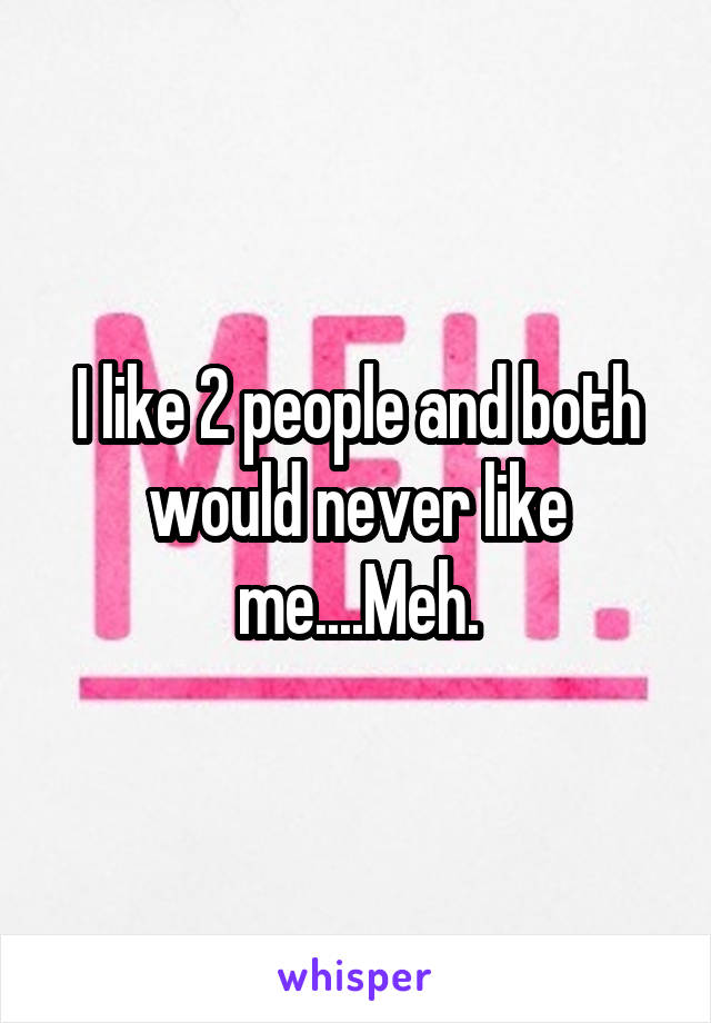 I like 2 people and both would never like me....Meh.