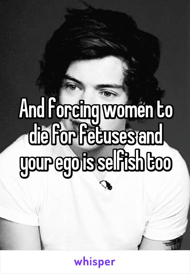 And forcing women to die for fetuses and your ego is selfish too