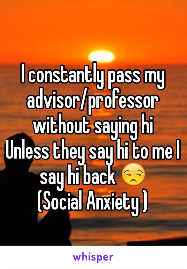 I constantly pass my advisor/professor without saying hi
Unless they say hi to me I say hi back 😒
(Social Anxiety )