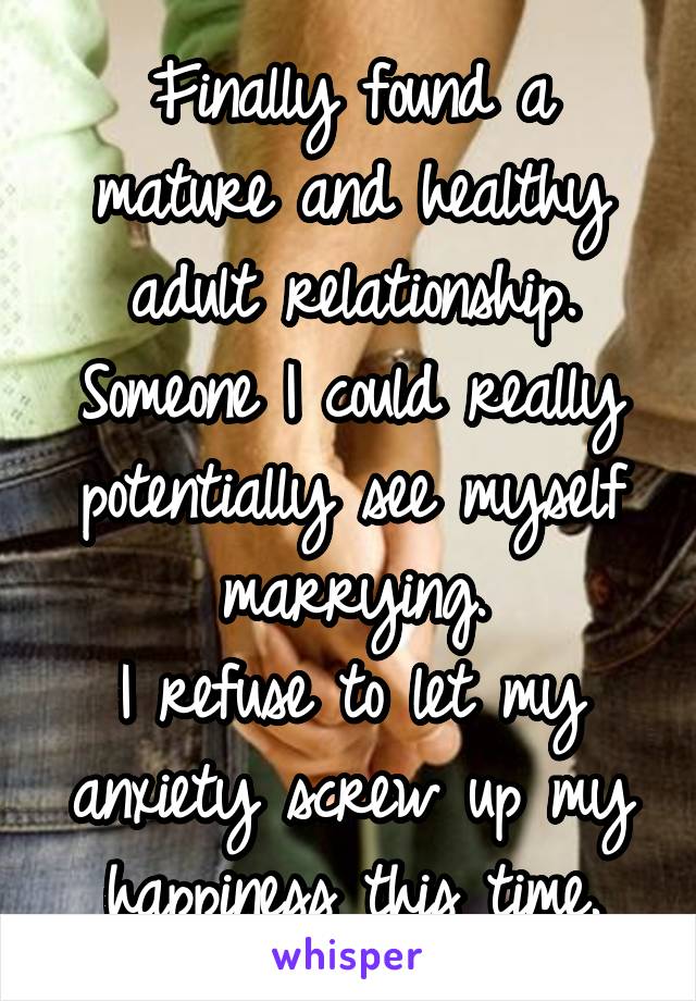 Finally found a mature and healthy adult relationship. Someone I could really potentially see myself marrying.
I refuse to let my anxiety screw up my happiness this time.