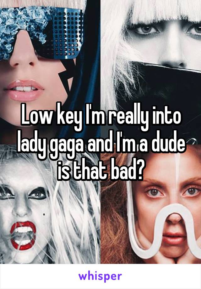 Low key I'm really into lady gaga and I'm a dude is that bad?