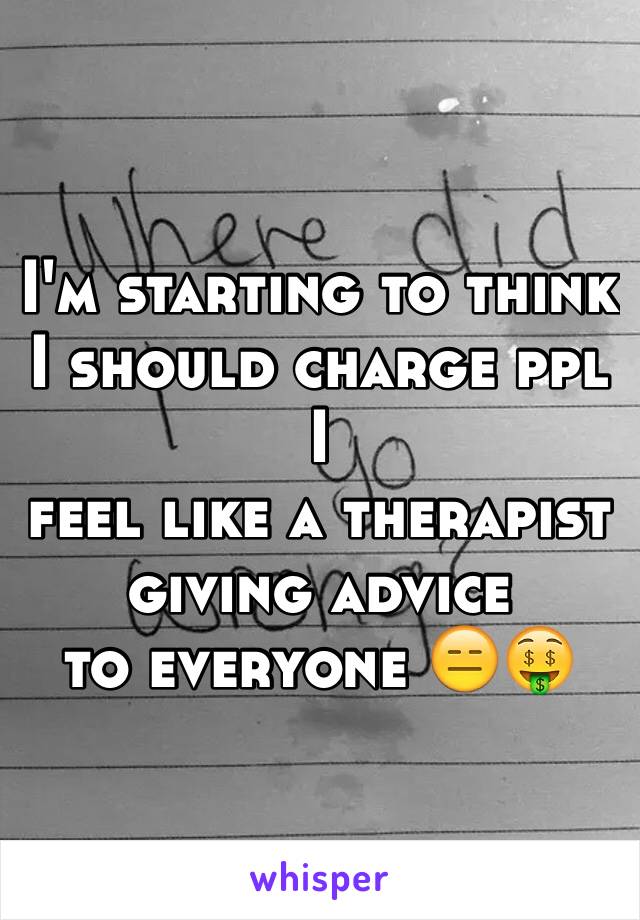 I'm starting to think I should charge ppl I
feel like a therapist giving advice 
to everyone 😑🤑