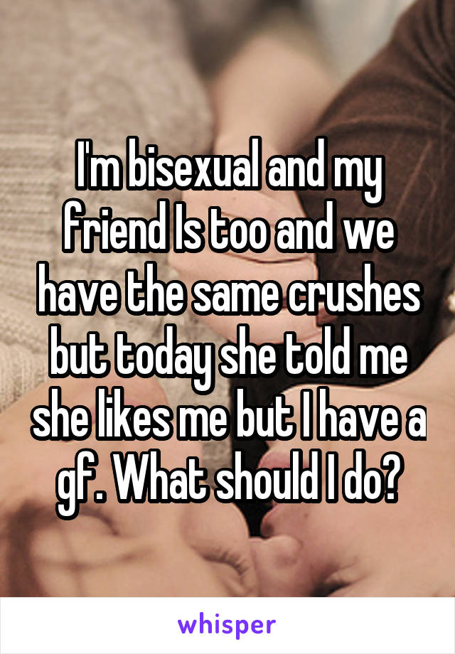 I'm bisexual and my friend Is too and we have the same crushes but today she told me she likes me but I have a gf. What should I do?