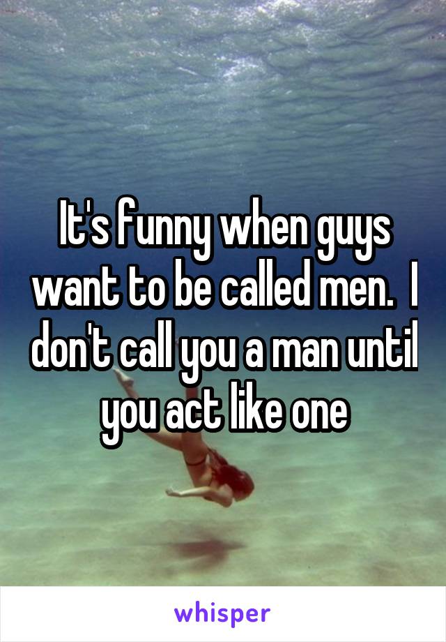 It's funny when guys want to be called men.  I don't call you a man until you act like one