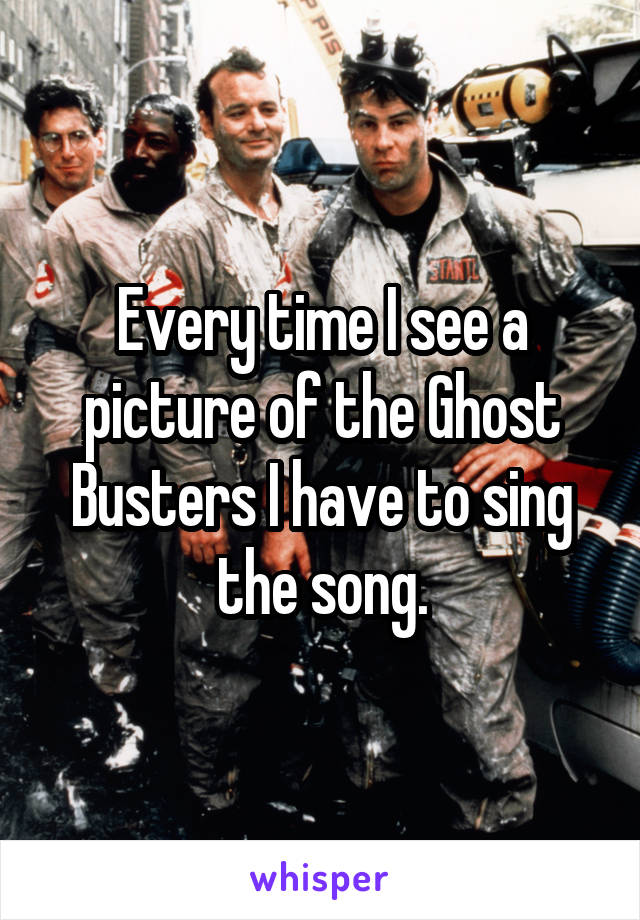 Every time I see a picture of the Ghost Busters I have to sing the song.