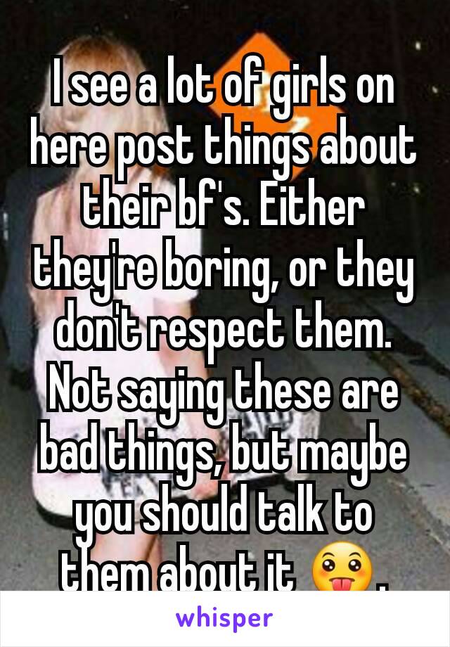 I see a lot of girls on here post things about their bf's. Either they're boring, or they don't respect them. Not saying these are bad things, but maybe you should talk to them about it 😛.