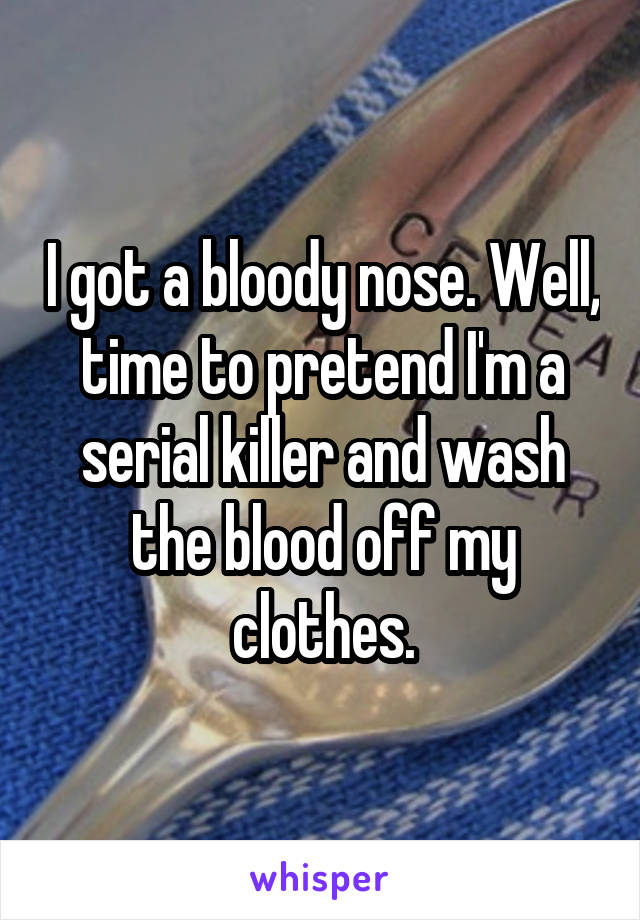 I got a bloody nose. Well, time to pretend I'm a serial killer and wash the blood off my clothes.