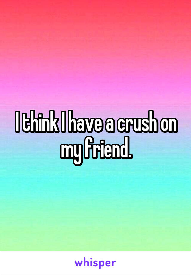 I think I have a crush on my friend.