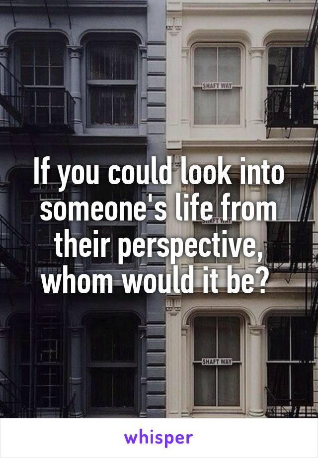 If you could look into someone's life from their perspective, whom would it be? 