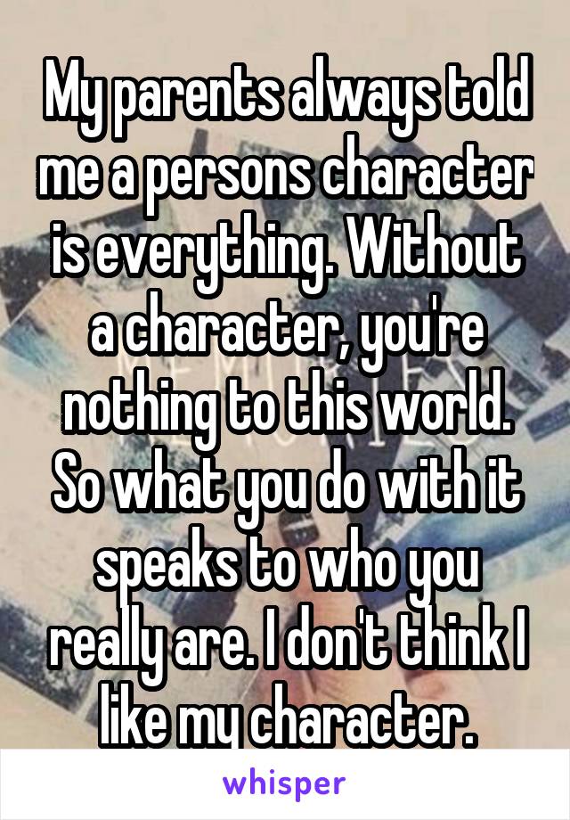 My parents always told me a persons character is everything. Without a character, you're nothing to this world. So what you do with it speaks to who you really are. I don't think I like my character.