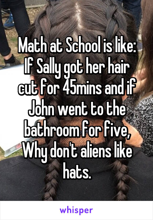 Math at School is like:
If Sally got her hair cut for 45mins and if John went to the bathroom for five, Why don't aliens like hats.