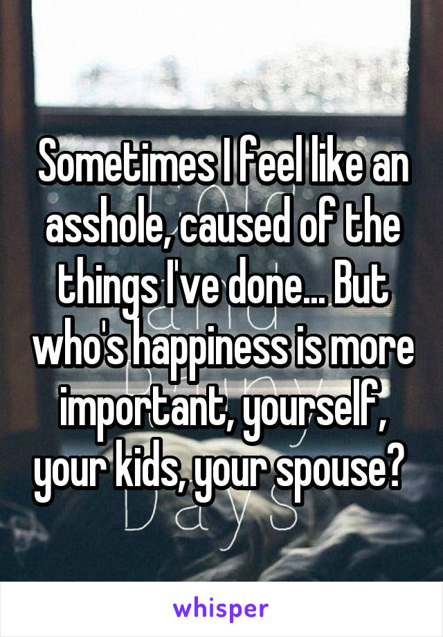 Sometimes I feel like an asshole, caused of the things I've done... But who's happiness is more important, yourself, your kids, your spouse? 